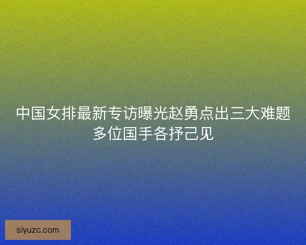 中国女排最新专访曝光赵勇点出三大难题多位国手各抒己见