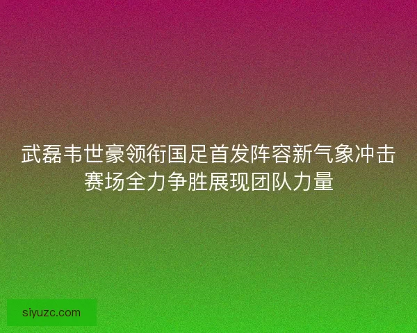 武磊韦世豪领衔国足首发阵容新气象冲击赛场全力争胜展现团队力量