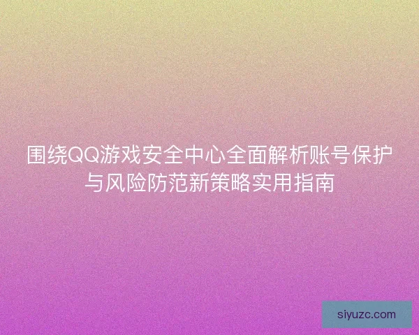 围绕QQ游戏安全中心全面解析账号保护与风险防范新策略实用指南