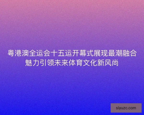 粤港澳全运会十五运开幕式展现最潮融合魅力引领未来体育文化新风尚