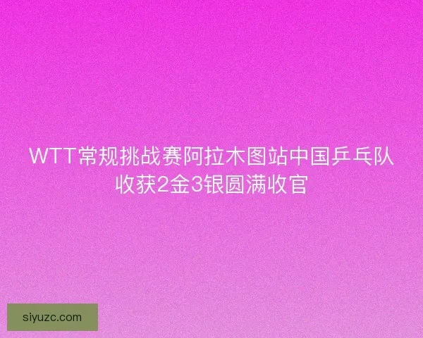 WTT常规挑战赛阿拉木图站中国乒乓队收获2金3银圆满收官