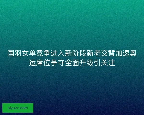 国羽女单竞争进入新阶段新老交替加速奥运席位争夺全面升级引关注
