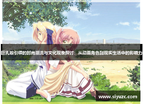 巨乳娘引领的时尚潮流与文化现象探讨：从动画角色到现实生活中的影响力